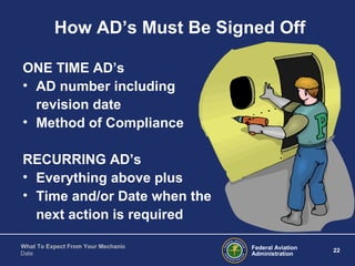 Federal Aviation
Administration
22
What To Expect From Your Mechanic
Date
How AD’s Must Be Signed Off
ONE TIME AD’s
• AD number including
revision date
• Method of Compliance
RECURRING AD’s
• Everything above plus
• Time and/or Date when the
next action is required
 