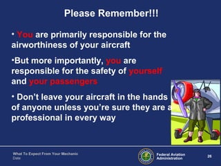 Federal Aviation
Administration
26
What To Expect From Your Mechanic
Date
• You are primarily responsible for the
airworthiness of your aircraft
•But more importantly, you are
responsible for the safety of yourself
and your passengers
• Don’t leave your aircraft in the hands
of anyone unless you’re sure they are a
professional in every way
Please Remember!!!
 