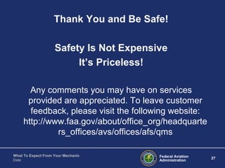 Federal Aviation
Administration
27
What To Expect From Your Mechanic
Date
Thank You and Be Safe!
Safety Is Not Expensive
It’s Priceless!
Any comments you may have on services
provided are appreciated. To leave customer
feedback, please visit the following website:
http://www.faa.gov/about/office_org/headquarte
rs_offices/avs/offices/afs/qms
 