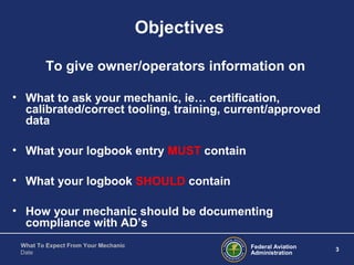 Federal Aviation
Administration
3
What To Expect From Your Mechanic
Date
Objectives
To give owner/operators information on
• What to ask your mechanic, ie… certification,
calibrated/correct tooling, training, current/approved
data
• What your logbook entry MUST contain
• What your logbook SHOULD contain
• How your mechanic should be documenting
compliance with AD’s
 