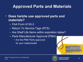 Federal Aviation
Administration
9
What To Expect From Your Mechanic
Date
Approved Parts and Materials
• Does he/she use approved parts and
materials?
– FAA Form 8130-3
– Return To Service Tags (RTS)
– Are Shelf Life Items within expiration dates?
– Parts Manufacturer Approval (PMA)
• Are the PMA Parts approved
for your make/model
•Approved for Return to
Service.
• Repair Station LGFR1243
Joe Mechanic
 