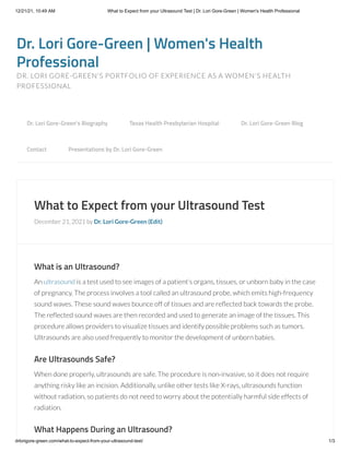 12/21/21, 10:49 AM What to Expect from your Ultrasound Test | Dr. Lori Gore-Green | Women's Health Professional
drlorigore-green.com/what-to-expect-from-your-ultrasound-test/ 1/3
Dr. Lori Gore-Green | Women's Health
Professional
DR. LORI GORE-GREEN'S PORTFOLIO OF EXPERIENCE AS A WOMEN'S HEALTH
PROFESSIONAL
What to Expect from your Ultrasound Test
December 21, 2021 by Dr. Lori Gore-Green (Edit)
What is an Ultrasound?
An ultrasound is a test used to see images of a patient’s organs, tissues, or unborn baby in the case
of pregnancy. The process involves a tool called an ultrasound probe, which emits high-frequency
sound waves. These sound waves bounce off of tissues and are reflected back towards the probe.
The reflected sound waves are then recorded and used to generate an image of the tissues. This
procedure allows providers to visualize tissues and identify possible problems such as tumors.
Ultrasounds are also used frequently to monitor the development of unborn babies.
Are Ultrasounds Safe?
When done properly, ultrasounds are safe. The procedure is non-invasive, so it does not require
anything risky like an incision. Additionally, unlike other tests like X-rays, ultrasounds function
without radiation, so patients do not need to worry about the potentially harmful side effects of
radiation.
What Happens During an Ultrasound?
Dr. Lori Gore-Green’s Biography 
 Texas Health Presbyterian Hospital 
 Dr. Lori Gore-Green Blog 

Contact 
 Presentations by Dr. Lori Gore-Green
 