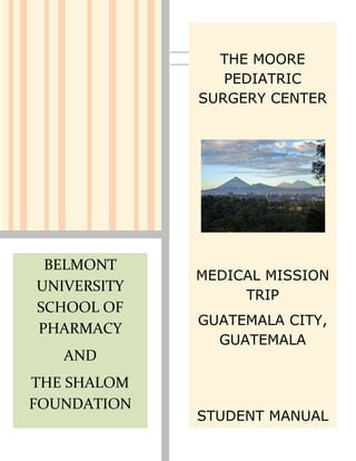 THE MOORE
                PEDIATRIC
             SURGERY CENTER




 BELMONT
             MEDICAL MISSION
UNIVERSITY
                  TRIP
SCHOOL OF
             GUATEMALA CITY,
PHARMACY
               GUATEMALA
   AND
THE SHALOM
FOUNDATION
             STUDENT MANUAL
 