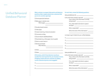 PAGE 10
What customer or prospect data points and behaviors
would you like to capture about your customers that
you’re not currently capturing?
 Email opens/click behavior
Web page or website visits:
Which pages _______________________________
_______________________________
 Socially shared content			
Video plays				
Custom event (e.g. financial calculator)	
Comments on blog			
 Social network adds/likes/follows		
 Downloads (e.g. white paper, how-to guide)
 Store or event check-in			
 Item(s) purchased:
Which Item(s):______________________________
______________________________
Other_________________________________________
Other _________________________________________
Of the above, which three behaviors would you
consider the most important for your business in terms
of helping contacts become customers (or helping
current customers become more engaged)?
1) _______________________________________________
2) ______________________________________________
3) _______________________________________________
For each item, answer the following questions:
Data point/behavior #1: _____________________________
Is this information already captured? _________________
If yes, where is this information currently
being stored? _____________________________
If no, what needs to be done to capture
the data? _________________________________
Who is responsible? ________________________
Who’s the owner of this information? __________
__________________________________________
List steps to get it linked into your unified database:
1)_______________________________________________
2)_______________________________________________
3)_______________________________________________
4)_______________________________________________
5)_______________________________________________
Data point/behavior #2: _____________________________
Is this information already captured? _________________
If yes, where is this information currently
being stored? _____________________________
If no, what needs to be done to capture
the data? _________________________________
Who is responsible? ________________________
Who’s the owner of this information? __________
__________________________________________
UnifiedBehavioral
DatabasePlanner
 