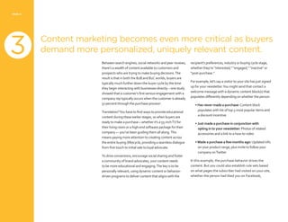 PAGE 12
Content marketing becomes even more critical as buyers
demand more personalized, uniquely relevant content.
Between search engines, social networks and peer reviews,
there’s a wealth of content available to customers and
prospects who are trying to make buying decisions.The
result is that in both the B2B and B2C worlds, buyers are
typically much further down the buyer cycle by the time
they begin interacting with businesses directly – one study
showed that a customer’s first serious engagement with a
company rep typically occurs when the customer is already
57 percent through the purchase process4
.
Translation?You have to find ways to provide educational
content during these earlier stages, so when buyers are
ready to make a purchase – whether it’s a 55-inchTV for
their living room or a high-end software package for their
company — you’ve been guiding them all along.This
means paying more attention to creating content across
the entire buying (life)cycle, providing a seamless dialogue
from first touch to initial sale to loyal advocate.
To drive conversions, encourage social sharing and foster
a community of brand advocates, your content needs
to be more educational and engaging.The key is to be
personally relevant, using dynamic content or behavior-
driven programs to deliver content that aligns with the
recipient’s preferences, industry or buying cycle stage,
whether they’re “interested,” “engaged,” “inactive” or
“post-purchase.”
For example, let’s say a visitor to your site has just signed
up for your newsletter.You might send that contact a
welcome message with a dynamic content block(s) that
populates differently depending on whether the person:
• Has never made a purchase: Content block
populates with list of top 5 most popular items and
a discount incentive
• Just made a purchase in conjunction with
opting in to your newsletter: Photos of related
accessories and a link to a how-to video
• Made a purchase a few months ago: Updated info
on your product range, plus invite to follow your
company onTwitter
In this example, the purchase behavior drives the
content. But you could also establish rule sets based
on what pages the subscriber had visited on your site,
whether the person had liked you on Facebook,
3
3
 