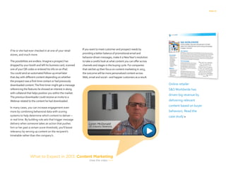 PAGE 13
if he or she had ever checked in at one of your retail
stores, and much more.
The possibilities are endless. Imagine a prospect has
dropped by your booth and left his business card, scanned
one of yourQR codes or entered his info on an iPad.
You could send an automated follow-up email later
that day with different content depending on whether
the prospect was a first-time contact or had previously
downloaded content.The first-timer might get a message
referencing the features he showed an interest in along
with collateral that helps position you within the market.
The previous downloader could receive an invite to a
Webinar related to the content he had downloaded.
In many cases, you can increase engagement even
more by combining behavioral data with scoring
systems to help determine which content to deliver –
in real time. By building rule sets that trigger message
delivery when someone takes an action that pushes
him or her past a certain score threshold, you’ll boost
relevancy by serving up content on the recipient’s
timetable rather than the company’s.
If you want to meet customer and prospect needs by
providing a better balance of promotional email and
behavior-driven messages, make it a NewYear’s resolution
to take a careful look at what content you can offer across
channels and stages in the buying cycle. For companies
that ratchet up their focus on content marketing in 2013,
the outcome will be more personalized content across
Web, email and social – and happier customers as a result.
Online retailer
SSWorldwide has
driven big revenue by
delivering relevant
content based on buyer
behaviors. Read the
case study 
What to Expect in 2013: Content Marketing
View the video 
 