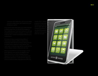 PAGE 15
conversion where applicable – this may drive better
results for mobile viewers with limited time to sort
through your options.
As you work toward these goals, pay careful attention
to landing pages that will typically be navigated to
from mobile phones. If users are clicking on a QR code
or participating in a check-in program, you don’t want
to deliver them content that displays awkwardly on a
mobile device.
Of course, at many companies these different
channels are created by different departments,
presenting challenges for businesses looking to build
a positive mobile experience cross-channel. As a
result, savvy companies may want to re-examine their
content design process as they move into 2013.
Would you benefit from a process change in which
email,Web and social groups got together more
frequently to discuss mobile strategy? Are your
designers and coders building visual elements with
the mobile experience in mind? And how might you
shift to a responsiveWeb design approach?With the
number of U.S. smartphone users
projected to reach nearly 200
million by 2016 and the number
of U.S. tablet users expected
to leap to 133 million in 20157
,
you should be asking all these
questions and more as you
enter the new year.
 