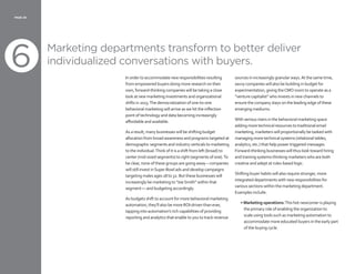 6
PAGE 20
Marketing departments transform to better deliver
individualized conversations with buyers.
In order to accommodate new responsibilities resulting
from empowered buyers doing more research on their
own, forward-thinking companies will be taking a close
look at new marketing investments and organizational
shifts in 2013.The democratization of one-to-one
behavioral marketing will arrive as we hit the inflection
point of technology and data becoming increasingly
affordable and available.
As a result, many businesses will be shifting budget
allocation from broad awareness and programs targeted at
demographic segments and industry verticals to marketing
to the individual.Think of it is a shift from left (broad) to
center (mid-sized segments) to right (segments of one).To
be clear, none of these groups are going away – companies
will still invest inSuper Bowl ads and develop campaigns
targeting males ages 18 to 32. But these businesses will
increasingly be marketing to “JoeSmith” within that
segment — and budgeting accordingly.
As budgets shift to account for more behavioral marketing
automation, they’ll also be more ROI-driven than ever,
tapping into automation’s rich capabilities of providing
reporting and analytics that enable to you to track revenue
sources in increasingly granular ways.At the same time,
savvy companies will also be building in budget for
experimentation, giving theCMO room to operate as a
“venture capitalist” who invests in new channels to
ensure the company stays on the leading edge of these
emerging mediums.
With serious risers in the behavioral marketing space
adding more technical resources to traditional email
marketing, marketers will proportionally be tasked with
managing more technical systems (relational tables,
analytics, etc.) that help power triggered messages.
Forward-thinking businesses will thus look toward hiring
and training systems-thinking marketers who are both
creative and adept at rules-based logic.
Shifting buyer habits will also require stronger, more
integrated departments with new responsibilities for
various sections within the marketing department.
Examples include:
• Marketing operations:This hot newcomer is playing
the primary role of enabling the organization to
scale using tools such as marketing automation to
accommodate more educated buyers in the early part
of the buying cycle.
 
