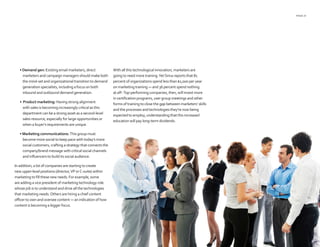 PAGE 21
• Demand gen: Existing email marketers, direct
marketers and campaign managers should make both
the mind-set and organizational transition to demand
generation specialists, including a focus on both
inbound and outbound demand generation.
• Product marketing: Having strong alignment
with sales is becoming increasingly critical as this
department can be a strong asset as a second-level
sales resource, especially for large opportunities or
when a buyer’s requirements are unique.
• Marketing communications: This group must
become more social to keep pace with today’s more
social customers, crafting a strategy that connects the
company/brand message with critical social channels
and influencers to build its social audience.
In addition, a lot of companies are starting to create
new upper-level positions (director,VP orC-suite) within
marketing to fill these new needs. For example, some
are adding a vice president of marketing technology role
whose job is to understand and drive all the technologies
that marketing needs.Others are hiring a chief content
officer to own and oversee content — an indication of how
content is becoming a bigger focus.
With all this technological innovation, marketers are
going to need more training.YetSirius reports that 81
percent of organizations spend less than $1,000 per year
on marketing training — and 36 percent spend nothing
at all9
.Top-performing companies, then, will invest more
in certification programs, user group meetings and other
forms of training to close the gap between marketers’ skills
and the processes and technologies they’re now being
expected to employ, understanding that this increased
education will pay long-term dividends.
 