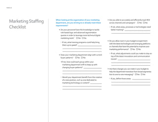 PAGE 22
When looking at the organization of your marketing
department, are you striving to or already meet these
requirements?
•	 Do your personnel have the knowledge to tackle
rule-based logic and advanced segmentation
queries in order to leverage more technical digital
marketing tools? Yes  No
•	 If not, what training programs could help bring
them up to speed? __________________________
__________________________________________
__________________________________________
•	 Does your marketing department align with current
buyer patterns? Yes  No
•If not, how could each group within your
marketing department shift to keep up with
changing buyer patterns? ____________________
__________________________________________
__________________________________________
•	 Would your department benefit from the creation
of a new position, such as one dedicated to
marketing technology or content? _____________
__________________________________________
__________________________________________
•	 Are you able to accurately and efficiently track ROI
across channels and campaigns? Yes  No
•	 If not, what areas, processes or technologies need
better tracking? ____________________________
__________________________________________
•	 Do you allow room in your budget to experiment
with the latest technologies and emerging platforms
or channels that have the potential to improve your
marketing performance? Yes  No
•	 If not, what adjustments could you make to stay on
top of the latest innovations and communication
trends? ___________________________________
__________________________________________
__________________________________________
•	 Are there changes you can make in your budget to
help the department transition from broad segmenta-
tion to one-to-one messaging? Yes  No
•	 If yes, define those areas: ____________________
__________________________________________
__________________________________________
MarketingStaffing
Checklist
 