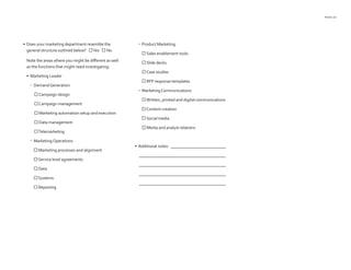 PAGE 23
•	 Does your marketing department resemble the
general structure outlined below? Yes  No
Note the areas where you might be different as well
as the functions that might need investigating:
•	 Marketing Leader
•	 DemandGeneration
Campaign design
Campaign management
 Marketing automation setup and execution
 Data management
Telemarketing
•	 MarketingOperations
 Marketing processes and alignment
 Service level agreements
 Data
 Systems
 Reporting
•	 Product Marketing
 Sales enablement tools
 Slide decks
Case studies
 RFP response templates
•	 MarketingCommunications
Written, printed and digital communications
Content creation
 Social media
 Media and analyst relations
•	 Additional notes: ___________________________
	 __________________________________________
	 __________________________________________
	 __________________________________________
	 __________________________________________
 