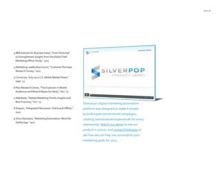 PAGE 25
3-IBM Institute for BusinessValue,” FromStretched
toStrengthened: Insights from theGlobalChief
MarketingOfficerStudy,” 2011
4-Marketing LeadershipCouncil, “Customer Purchase
ResearchSurvey,” 2011
5-Comscore, “July 2012U.S. Mobile MarketShare,”
Sept. ‘12
6-Pew ResearchCenter, “The Explosion in Mobile
Audiences andWhat It Means for News,”Oct. ‘12
7-eMarketer, “Mobile MarketingTrends, Insights and
Best Practices,”Oct. ‘12
8-Enquiro, “Integrated Persuasion:Online andOffline,”
2011
9-Sirius Decisions, “MarketingAutomation: Mind the
(Skills)Gap,” 2011
Silverpop’s digital marketing automation
platform was designed to make it simple
to build hyper-personalized campaigns,
creating individualized experiences for every
relationship.Watch our demo to see our
product in action, and contact Silverpop to
see how we can help you accomplish your
marketing goals for 2013.
 