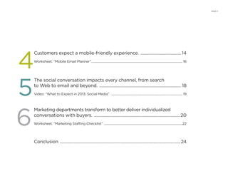 PAGE 3
Customers expect a mobile-friendly experience. ........................................14
Worksheet: “Mobile Email Planner”...................................................................................................................... 16
The social conversation impacts every channel, from search
to Web to email and beyond. ................................................................................ 18
Video: “What to Expect in 2013: Social Media” ............................................................................................. 19
Marketing departments transform to better deliver individualized
conversations with buyers. ....................................................................................20
Worksheet: “Marketing Staffing Checklist” ......................................................................................................22
Conclusion ..................................................................................................................... 24
4
5
6
 