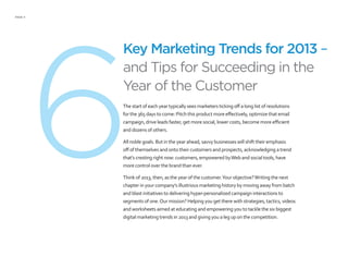 PAGE 4
6
Key Marketing Trends for 2013 –
and Tips for Succeeding in the
Year of the Customer
The start of each year typically sees marketers ticking off a long list of resolutions
for the 365 days to come: Pitch this product more effectively, optimize that email
campaign, drive leads faster, get more social, lower costs, become more efficient
and dozens of others.
All noble goals. But in the year ahead, savvy businesses will shift their emphasis
off of themselves and onto their customers and prospects, acknowledging a trend
that’s cresting right now: customers, empowered byWeb and social tools, have
more control over the brand than ever.
Think of 2013, then, as the year of the customer.Your objective?Writing the next
chapter in your company’s illustrious marketing history by moving away from batch
and blast initiatives to delivering hyper-personalized campaign interactions to
segments of one.Our mission? Helping you get there with strategies, tactics, videos
and worksheets aimed at educating and empowering you to tackle the six biggest
digital marketing trends in 2013 and giving you a leg up on the competition.
 