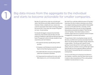 PAGE 6
Big data moves from the aggregate to the individual
and starts to become actionable for smaller companies.
Big data. It’s quite the buzz right now, and with good
reason.With all the social chatter related to brands across
Facebook,Twitter, LinkedIn and more, massive new
customer and prospect data streams are being created by
the second. But in many ways, the concept of “big data”
isn’t new – it’s just evolving.
For decades the biggest companies have built data
warehouses, had scientists study the data, and used
predictive modeling to make high-level decisions about the
brand.The approach, while immensely valuable to huge
corporations, also has limitations:
• It’s expensive and slow, typically taking months
at a time
•Companies must find places to store the data and
figure out how they’re going to process it
• It’s traditionally been anonymous and aggregate,
rather than connected to individuals
• It’s fragmented (one warehouse for social, one for
Web analytics, etc.), so it’s not easily actionable
But what if you could take traditional notions of “big data,”
break down the silos, tie data to individuals, and connect
it to a digital marketing automation platform that enabled
you to act on this data?And then, conversely, use this
individual data to flavor the way you look at aggregate
data questions and predictive analytics?That’s the new
vision of “big data,” which doesn’t always involve a
scientific analysis team but can still drive massive increases
in engagement, conversions and revenue.
The good news is that in 2013 big data storage costs will
decrease, as will the time to process and analyze this data.
What to do with the data and insights, though, will become
a larger problem.The old way was to spend a month
getting a massive data set from months ago into a data
system, have your scientists crunch it, and then get a report
back that tells you how to approach different segments.
But this doesn’t necessarily help with connecting on an
individual level.
Can you use the data you’re amassing to be relevant on
your website, in real time, when the visitor shows up and
is ready to make a buying decision?This is a key question
marketers must ask and act on in 2013.
1
1
 