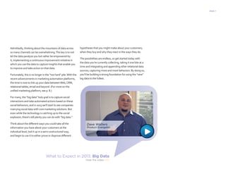 PAGE 7
Admittedly, thinking about the mountains of data across
so many channels can be overwhelming.The key is to not
let the data paralyze you but rather be empowered by
it, implementing a continuous improvement initiative in
which you use the data to capture insights that enable you
to improve and take action on that data.
Fortunately, this is no longer in the “too hard” pile.With the
recent advancements in marketing automation platforms,
the time is now to link up your data betweenWeb,CRM,
relational tables, email and beyond. (For more on the
unified marketing platform, see p. 8.)
For many, the “big data” holy grail is to capture social
interactions and take automated actions based on these
social behaviors, and in 2013 we’ll start to see companies
marrying social data with core marketing solutions. But
even while the technology is catching up to the social
explosion, there’s still plenty you can do with “big data.”
Think about the different ways you could take all the
information you have about your customers at the
individual level, boil it up in a semi-unstructured way,
and begin to use it to either prove or disprove different
hypotheses that you might make about your customers,
when they buy and why they react in the ways they do.
The possibilities are endless, so get started today with
the data you’re currently collecting, taking it one bite at a
time and integrating and appending other relational data
sources, capturing more and more behaviors. By doing so,
you’ll be building a strong foundation for using the “new”
big data to the fullest.
What to Expect in 2013: Big Data
View the video 
 