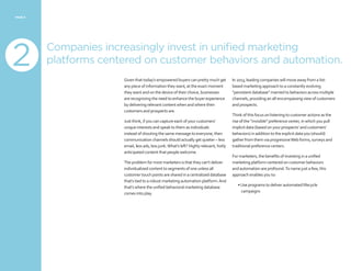 PAGE 8
Companies increasingly invest in unified marketing
platforms centered on customer behaviors and automation.
Given that today’s empowered buyers can pretty much get
any piece of information they want, at the exact moment
they want and on the device of their choice, businesses
are recognizing the need to enhance the buyer experience
by delivering relevant content when and where their
customers and prospects are.
Just think, if you can capture each of your customers’
unique interests and speak to them as individuals
instead of shouting the same message to everyone, then
communication channels should actually get quieter – less
email, less ads, less junk.What’s left? Highly relevant, hotly
anticipated content that people welcome.
The problem for most marketers is that they can’t deliver
individualized content to segments of one unless all
customer touch points are shared in a centralized database
that’s tied to a robust marketing automation platform.And
that’s where the unified behavioral marketing database
comes into play.
In 2013, leading companies will move away from a list-
based marketing approach to a constantly evolving
“persistent database” married to behaviors across multiple
channels, providing an all-encompassing view of customers
and prospects.
Think of this focus on listening to customer actions as the
rise of the “invisible” preference center, in which you pull
implicit data (based on your prospects’ and customers’
behaviors) in addition to the explicit data you (should)
gather from them via progressiveWeb forms, surveys and
traditional preference centers.
For marketers, the benefits of investing in a unified
marketing platform centered on customer behaviors
and automation are profound.To name just a few, this
approach enables you to:
•Use programs to deliver automated lifecycle
campaigns
2
 