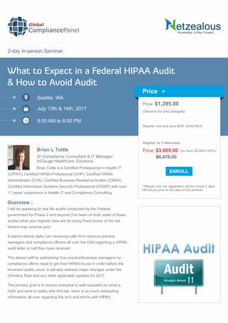 2-day In-person Seminar:
Knowledge, a Way Forward…
What to Expect in a Federal HIPAA Audit
& How to Avoid Audit
Seattle, WA
9:00 AM to 6:00 PM
Brian L Tuttle
Price: $1,295.00
(Seminar for One Delegate)
Register now and save $200. (Early Bird)
**Please note the registration will be closed 2 days
(48 Hours) prior to the date of the seminar.
Price
Overview :
Global
CompliancePanel
Brian Tuttle is a Certiﬁed Professional in Health IT
(CPHIT), Certiﬁed HIPAA Professional (CHP), Certiﬁed HIPAA
Administrator (CHA), Certiﬁed Business Resilience Auditor (CBRA),
Certiﬁed Information Systems Security Professional (CISSP) with over
17 years' experience in Health IT and Compliance Consulting.
I will be speaking to real life audits conducted by the Federal
government for Phase 2 and beyond (I've been on both sides of these
audits) what your highest risks are for being ﬁned (some of the risk
factors may surprise you).
It seems almost daily I am receiving calls from nervous practice
managers and compliance ofﬁcers all over the USA regarding a HIPAA
audit letter or call they have received
This lesson will be addressing how practice/business managers (or
compliance offers) need to get their HIPAA house in order before the
imminent audits occur. It will also address major changes under the
Omnibus Rule and any other applicable updates for 2017.
The primary goal is to ensure everyone is well educated on what is
myth and what is reality with this law, there is so much misleading
information all over regarding the do's and don'ts with HIPAA
$6,475.00
Price: $3,885.00 You Save: $2,590.0 (40%)*
Register for 5 attendees
July 13th & 14th, 2017
Sr Compliance Consultant & IT Manager,
InGauge Healthcare Solutions
 