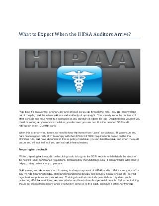 What to Expect When the HIPAA Auditors Arrive?
You think it’s an average, ordinary day and sit back as you go through the mail. You pull an envelope
out of the pile, read the return address and suddenly sit up straight. You already know the contents of
what is inside and your heart rate increases as you carefully slit open the top. Despite telling yourself you
could be wrong as you remove the letter, you discover you are not. It is the dreaded OCR audit
notification letter. Cue the panic.
When this letter arrives, there’s no need to hear the theme from “Jaws” in you head. If you ensure you
have made a good faith effort to comply with the HIPAA / HITECH requirements based on the final
Omnibus rule, and have documented this as policy mandates, you can breath easier, and when the audit
occurs you will not feel as if you are in shark infested waters.
Preparing for the Audit
While preparing for the audit the first thing to do is to go to the OCR website which details the steps of
the new HITECH compliance regulations, formalized by the OMNIBUS rule. It also provides a timeline to
help you stay on track as you prepare.
Staff training and documentation of training is a key component of HIPAA audits. Make sure your staff is
fully trained regarding federal, state and organizational privacy and security regulations as well as your
organization’s policies and procedures. Training should also include potential security risks, such
protecting ePHI for malicious computer attacks and how to handle a potential breach. Refresher training
should be conducted regularly and if you haven’t done so to this point, schedule a refresher training
 