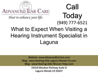 Call
                                   Today
                               (949) 777-6521
What to Expect When Visiting a
Hearing Instrument Specialist in
            Laguna

         Website: www.AdvancedEarCare.com
    Blog: www.Hearing-Aids-Laguna-Woods-CA.com
      Blog: www.Hearing-Aids-Mission-Viejo.com
            24310 Moulton Parkway Suite D
               Laguna Woods CA 92637
 
