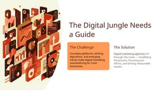 The Digital Jungle Needs
a Guide
The Challenge
Countless platforms, shifting
algorithms, and emerging
trends make digital marketing
overwhelming for most
businesses.
The Solution
Digital marketing agencies cut
through the noise — simplifying
the process, focusing your
efforts, and driving measurable
results.
 