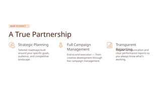 WHAT TO EXPECT
A True Partnership
Strategic Planning
Tailored roadmaps built
around your specific goals,
audience, and competitive
landscape.
Full Campaign
Management
End-to-end execution — from
creative development through
live campaign management.
Transparent
Reporting
Regular communication and
clear performance reports so
you always know what's
working.
 
