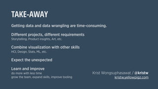 TAKE-AWAY
Getting data and data wrangling are time-consuming.
Different projects, different requirements
Storytelling, Product insights, Art, etc.
Combine visualization with other skills
HCI, Design, Stats, ML, etc.
Expect the unexpected
Learn and improve
do more with less time
grow the team, expand skills, improve tooling
Krist Wongsuphasawat / @kristw
kristw.yellowpigz.com
 