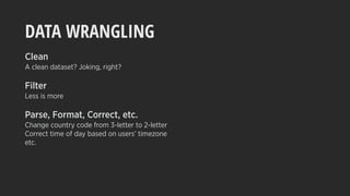 DATA WRANGLING
Clean
A clean dataset? Joking, right?
Filter
Less is more
Parse, Format, Correct, etc.
Change country code from 3-letter to 2-letter
Correct time of day based on users’ timezone
etc.
 