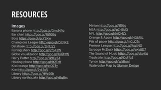 RESOURCES
Images
Banana phone http://goo.gl/GmcMPq
Bar chart https://goo.gl/1G1GBg
Boss https://goo.gl/gcY8Kw
Champions League http://goo.gl/DjtNKE
Database http://goo.gl/5N7zZz
Fishing shark http://goo.gl/2fp4zW
Globe visualization http://goo.gl/UiGMMj
Harry Potter http://goo.gl/Q9Cy64
Holding phone http://goo.gl/It2TzH
Kiwi orange http://goo.gl/ejQ73y
Kiwi http://goo.gl/9yk7o5
Library https://goo.gl/HVeE6h
Library earthquake http://goo.gl/rBqBrs
Minion http://goo.gl/I19Ijg
NBA http://goo.gl/p7HBdG
NFL http://goo.gl/feQMZs
Orange & Apple http://goo.gl/NG6RIL
Pile of paper http://goo.gl/mGLQTx
Premier League http://goo.gl/AqIINO
Scrooge McDuck https://goo.gl/aKv8D7
The Sound of Music https://goo.gl/dqHlzj
Trash pile http://goo.gl/OsFfo3
Tyrion http://goo.gl/WaBonl
Watercolor Map by Stamen Design
 