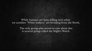 While humans are busy killing each other,
ice zombies “White walkers” are invading from the North.
The only group who seems to care about this
is neutral group called the Night’s Watch.
 