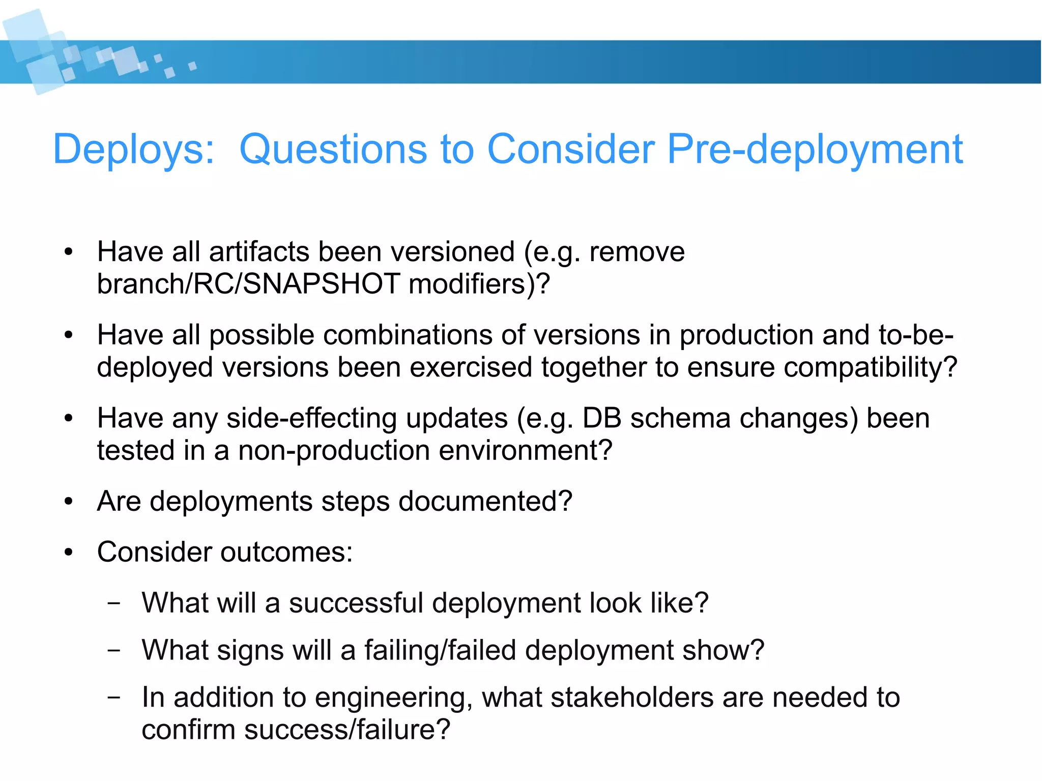 Deploys: Questions to Consider Pre-deployment
● Have all artifacts been versioned (e.g. remove
branch/RC/SNAPSHOT modifiers)?
● Have all possible combinations of versions in production and to-be-
deployed versions been exercised together to ensure compatibility?
● Have any side-effecting updates (e.g. DB schema changes) been
tested in a non-production environment?
● Are deployments steps documented?
● Consider outcomes:
– What will a successful deployment look like?
– What signs will a failing/failed deployment show?
– In addition to engineering, what stakeholders are needed to
confirm success/failure?
 