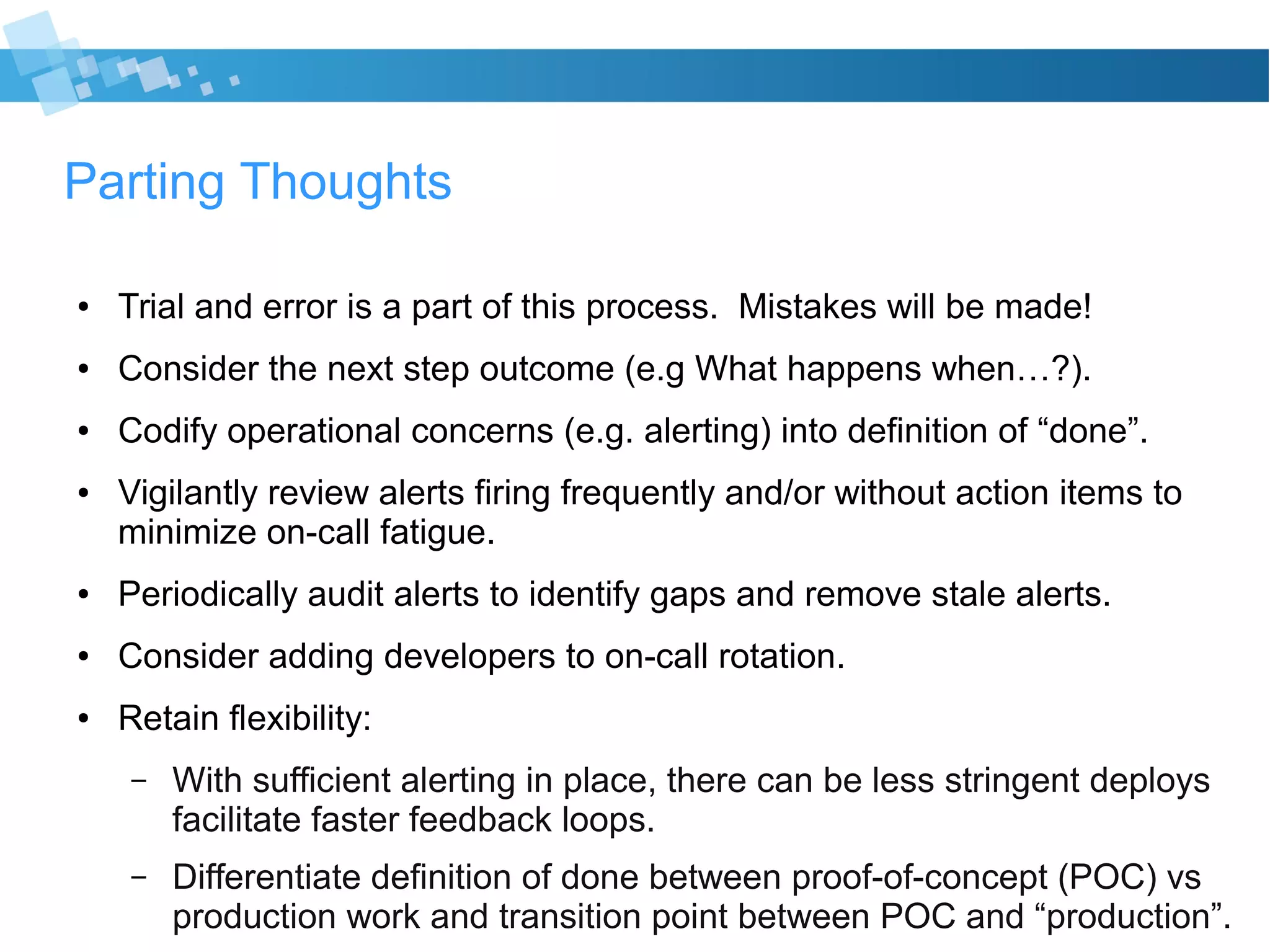 Parting Thoughts
● Trial and error is a part of this process. Mistakes will be made!
● Consider the next step outcome (e.g What happens when…?).
● Codify operational concerns (e.g. alerting) into definition of “done”.
● Vigilantly review alerts firing frequently and/or without action items to
minimize on-call fatigue.
● Periodically audit alerts to identify gaps and remove stale alerts.
● Consider adding developers to on-call rotation.
● Retain flexibility:
– With sufficient alerting in place, there can be less stringent deploys
facilitate faster feedback loops.
– Differentiate definition of done between proof-of-concept (POC) vs
production work and transition point between POC and “production”.
 