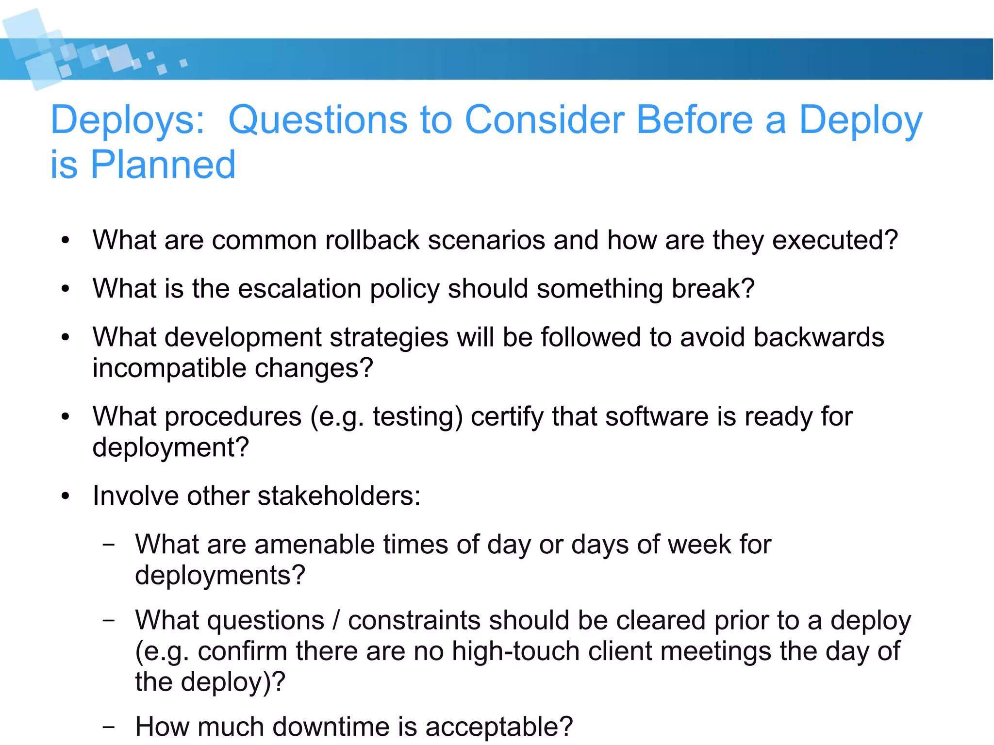 Deploys: Questions to Consider Before a Deploy
is Planned
● What are common rollback scenarios and how are they executed?
● What is the escalation policy should something break?
● What development strategies will be followed to avoid backwards
incompatible changes?
● What procedures (e.g. testing) certify that software is ready for
deployment?
● Involve other stakeholders:
– What are amenable times of day or days of week for
deployments?
– What questions / constraints should be cleared prior to a deploy
(e.g. confirm there are no high-touch client meetings the day of
the deploy)?
– How much downtime is acceptable?
 