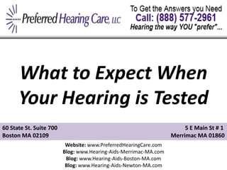 What to Expect When
      Your Hearing is Tested
60 State St. Suite 700                                                 5 E Main St # 1
Boston MA 02109                                                   Merrimac MA 01860
                          Website: www.PreferredHearingCare.com
                         Blog: www.Hearing-Aids-Merrimac-MA.com
                          Blog: www.Hearing-Aids-Boston-MA.com
                          Blog: www.Hearing-Aids-Newton-MA.com
 