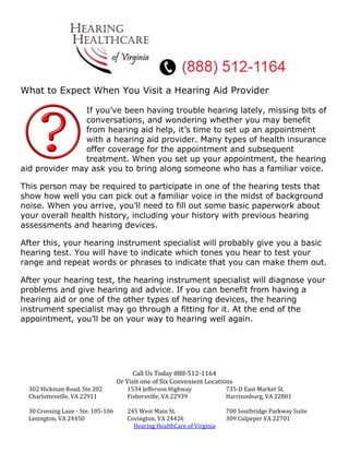 What to Expect When You Visit a Hearing Aid Provider

                If you’ve been having trouble hearing lately, missing bits of
                conversations, and wondering whether you may benefit
                from hearing aid help, it’s time to set up an appointment
                with a hearing aid provider. Many types of health insurance
                offer coverage for the appointment and subsequent
                treatment. When you set up your appointment, the hearing
aid provider may ask you to bring along someone who has a familiar voice.

This person may be required to participate in one of the hearing tests that
show how well you can pick out a familiar voice in the midst of background
noise. When you arrive, you’ll need to fill out some basic paperwork about
your overall health history, including your history with previous hearing
assessments and hearing devices.

After this, your hearing instrument specialist will probably give you a basic
hearing test. You will have to indicate which tones you hear to test your
range and repeat words or phrases to indicate that you can make them out.

After your hearing test, the hearing instrument specialist will diagnose your
problems and give hearing aid advice. If you can benefit from having a
hearing aid or one of the other types of hearing devices, the hearing
instrument specialist may go through a fitting for it. At the end of the
appointment, you’ll be on your way to hearing well again.




                                          Call Us Today 888-512-1164
                                    Or Visit one of Six Convenient Locations
  302 Hickman Road, Ste 202            1534 Jefferson Highway             735-D East Market St.
  Charlottesville, VA 22911            Fishersville, VA 22939             Harrisonburg, VA 22801

  30 Crossing Lane - Ste. 105-106      245 West Main St.                  700 Southridge Parkway Suite
  Lexington, VA 24450                  Covington, VA 24426                309 Culpeper VA 22701
                                         Hearing HealthCare of Virginia
 