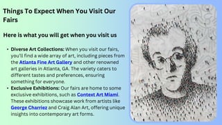 Things To Expect When You Visit Our
Fairs
Here is what you will get when you visit us
• Diverse Art Collections: When you visit our fairs,
you’ll find a wide array of art, including pieces from
the Atlanta Fine Art Gallery and other renowned
art galleries in Atlanta, GA. The variety caters to
different tastes and preferences, ensuring
something for everyone.
• Exclusive Exhibitions: Our fairs are home to some
exclusive exhibitions, such as Context Art Miami.
These exhibitions showcase work from artists like
George Charriez and Craig Alan Art, offering unique
insights into contemporary art forms.
 