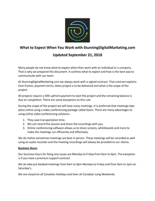 What to Expect When You Work with StunningDigitalMarketing.com
Updated September 21, 2018
Many people do not know what to expect when then work with an individual or a company.
That is why we prepared this document. It outlines what to expect and how is the best way to
communicate with our team.
At StunningDigitalMarketing.com we always work with a signed contract. That contract explains
time frames, payment terms, dates project is to be delivered and what is the scope of the
project.
All projects require a 50% upfront payment to start the project and the remaining balance is
due on completion. There are some exceptions to this rule.
During the scope of the project we will have many meetings. It is preferred that meetings take
place online using a video conferencing package called Zoom. There are many advantages to
using online video conferencing solutions:
1. They save transportation time.
2. We can record the session and share the recordings with you.
3. Online conferencing software allows us to share screens, whiteboards and more to
make the meetings run efficiently and effectively.
We do realize sometimes meetings are best in person. These meetings will be recorded as well
using an audio recorder and the meeting recordings will always be provided to our clients.
Business Hours
Our business hours for fixing any issues are Monday to Friday from 9am to 6pm. The exception
is if you have a premium support contract.
We do take pre-booked meetings from 9am to 9pm Monday to Friday and from 9am to 1pm on
Saturday’s.
We are closed on all Canadian Holidays and Over all Canadian Long Weekends.
 