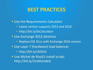  Use the Requirements Calculator
• Latest version supports 2013 and 2016
• http://bit.ly/ExCalculator
 Use Exchange 2013 Jetstress
• Replace ESE DLLs with Exchange 2016 version
 Use Layer 7 (hardware) load balancer
• http://bit.ly/LB2016
 Use Michel de Rooij’s install script:
http://bit.ly/UnAttended
BEST PRACTICES
 
