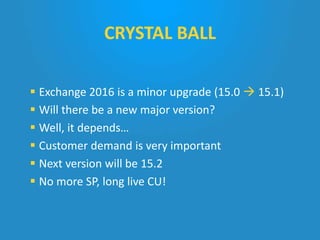  Exchange 2016 is a minor upgrade (15.0  15.1)
 Will there be a new major version?
 Well, it depends…
 Customer demand is very important
 Next version will be 15.2
 No more SP, long live CU!
CRYSTAL BALL
 
