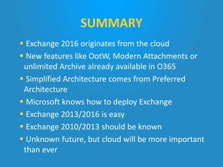  Exchange 2016 originates from the cloud
 New features like OotW, Modern Attachments or
unlimited Archive already available in O365
 Simplified Architecture comes from Preferred
Architecture
 Microsoft knows how to deploy Exchange
 Exchange 2013/2016 is easy
 Exchange 2010/2013 should be known
 Unknown future, but cloud will be more important
than ever
SUMMARY
 