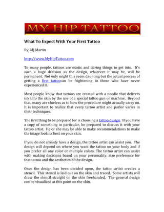 What To Expect With Your First Tattoo By: MJ Martin http://www.MyHipTattoo.com To many people, tattoos are exotic and daring things to get into.  It's such a huge decision as the design, whatever it may be, will be permanent.  Not only might this seem daunting but the actual process of getting a first tattoo can be frightening to those who have never experienced it.  Most people know that tattoos are created with a needle that delivers ink into the skin by the use of a special tattoo gun or machine.  Beyond that, many are clueless as to how the procedure might actually carry on.  It is important to realize that every tattoo artist and parlor varies in their techniques.  The first thing to be prepared for is choosing a tattoo design.  If you have a copy of something in particular, be prepared to discuss it with your tattoo artist.  He or she may be able to make recommendations to make the image look its best on your skin.   If you do not already have a design, the tattoo artist can assist you.  The design will depend on where you want the tattoo on your body and if you prefer all one color or multiple colors. The tattoo artist can assist with making decisions based on your personality, size preference for that tattoo and the aesthetics of the design. Once the design has been decided upon, the tattoo artist creates a stencil.  This stencil is laid out on the skin and traced.  Some artists will draw the stencil straight on the skin freehanded.  The general design can be visualized at this point on the skin.   When the design is decided upon, the tattoo process begins.  This is where things can start to change a bit.  Depending on the location where the tattoo will end up, the customer is typically seated in a position as comfortable as possible to make for easy access to the skin by the tattoo artist.  Obviously the sitting position will vary accordingly. The time frame is another variance.  As is easily guessed extravagant, intricate and very large tattoos will take a longer amount of time than a smaller, simpler design.  Tattoos that are excessively large, such as designs covering the entire back often require repeat visits to the tattoo parlor.   Generally, for an easy and small tattoo of one color, one can typically expect to it to take about an hour or less for the design.  Some can take as little as thirty minutes.  If there are a lot of color changes or intricacies the amount of time will increase.   Price can vary depending the geographical location of the tattoo parlor.  Other factors that are reflected in the price include the size of the tattoo, difficulty and color variations.  Many parlors charge by the hour with a general range of between $40 - $150 per hour, again depending on location and the design.  For very large tattoos, prices might change accordingly switching from a per-hour fee to a set fee for the entire process.   Once the design is finished, expect to be taught how to care for the tattoo afterwards.  It may be dressed in a bandage that will need proper care for the days following.  The tattoo artist will discuss all after care instructions with the customer prior to letting them leave the parlor. Getting a tattoo can seem a lot less daunting when you know what to expect.  Getting to know your tattoo artist can help one feel more at ease with the whole procedure.  Meeting the staff before hand might also go along way to ensure comfort with those working around you. For more information on tattoos, visit  http://www.MyHipTattoo.com 