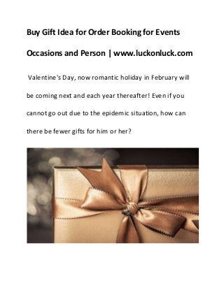 Buy Gift Idea for Order Booking for Events
Occasions and Person | www.luckonluck.com
Valentine's Day, now romantic holiday in February will
be coming next and each year thereafter! Even if you
cannot go out due to the epidemic situation, how can
there be fewer gifts for him or her?
 