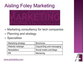 www.aislingfoley.com
▪ Marketing consultancy for tech companies
▪ Planning and strategy
▪ Specialties
Marketing strategy Brochures
Website redesign Copywriting and messaging
Newsletters Social media and blogs
PR Mentoring
 