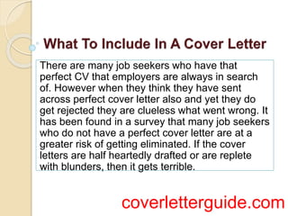 There are many job seekers who have that
perfect CV that employers are always in search
of. However when they think they have sent
across perfect cover letter also and yet they do
get rejected they are clueless what went wrong. It
has been found in a survey that many job seekers
who do not have a perfect cover letter are at a
greater risk of getting eliminated. If the cover
letters are half heartedly drafted or are replete
with blunders, then it gets terrible.
coverletterguide.com
 
