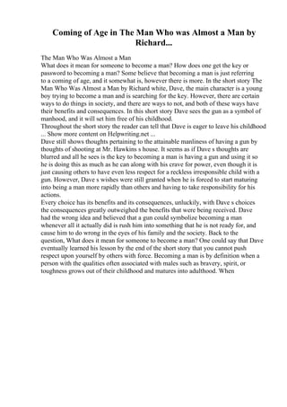 Coming of Age in The Man Who was Almost a Man by
Richard...
The Man Who Was Almost a Man
What does it mean for someone to become a man? How does one get the key or
password to becoming a man? Some believe that becoming a man is just referring
to a coming of age, and it somewhat is, however there is more. In the short story The
Man Who Was Almost a Man by Richard white, Dave, the main character is a young
boy trying to become a man and is searching for the key. However, there are certain
ways to do things in society, and there are ways to not, and both of these ways have
their benefits and consequences. In this short story Dave sees the gun as a symbol of
manhood, and it will set him free of his childhood.
Throughout the short story the reader can tell that Dave is eager to leave his childhood
... Show more content on Helpwriting.net ...
Dave still shows thoughts pertaining to the attainable manliness of having a gun by
thoughts of shooting at Mr. Hawkins s house. It seems as if Dave s thoughts are
blurred and all he sees is the key to becoming a man is having a gun and using it so
he is doing this as much as he can along with his crave for power, even though it is
just causing others to have even less respect for a reckless irresponsible child with a
gun. However, Dave s wishes were still granted when he is forced to start maturing
into being a man more rapidly than others and having to take responsibility for his
actions.
Every choice has its benefits and its consequences, unluckily, with Dave s choices
the consequences greatly outweighed the benefits that were being received. Dave
had the wrong idea and believed that a gun could symbolize becoming a man
whenever all it actually did is rush him into something that he is not ready for, and
cause him to do wrong in the eyes of his family and the society. Back to the
question, What does it mean for someone to become a man? One could say that Dave
eventually learned his lesson by the end of the short story that you cannot push
respect upon yourself by others with force. Becoming a man is by definition when a
person with the qualities often associated with males such as bravery, spirit, or
toughness grows out of their childhood and matures into adulthood. When
 
