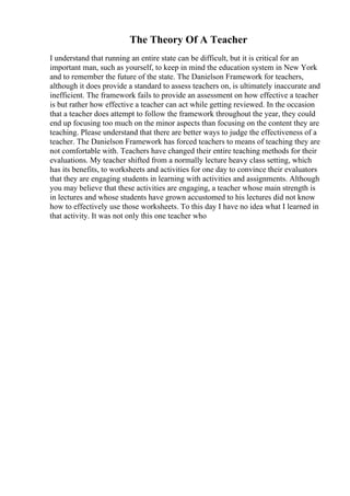 The Theory Of A Teacher
I understand that running an entire state can be difficult, but it is critical for an
important man, such as yourself, to keep in mind the education system in New York
and to remember the future of the state. The Danielson Framework for teachers,
although it does provide a standard to assess teachers on, is ultimately inaccurate and
inefficient. The framework fails to provide an assessment on how effective a teacher
is but rather how effective a teacher can act while getting reviewed. In the occasion
that a teacher does attempt to follow the framework throughout the year, they could
end up focusing too much on the minor aspects than focusing on the content they are
teaching. Please understand that there are better ways to judge the effectiveness of a
teacher. The Danielson Framework has forced teachers to means of teaching they are
not comfortable with. Teachers have changed their entire teaching methods for their
evaluations. My teacher shifted from a normally lecture heavy class setting, which
has its benefits, to worksheets and activities for one day to convince their evaluators
that they are engaging students in learning with activities and assignments. Although
you may believe that these activities are engaging, a teacher whose main strength is
in lectures and whose students have grown accustomed to his lectures did not know
how to effectively use those worksheets. To this day I have no idea what I learned in
that activity. It was not only this one teacher who
 