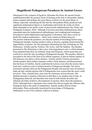 Magnificent Pythagorean Paradoxes In Ancient Greece
Subsequent to the conquest of Egypt by Alexander the Great, the ancient Greeks
established possibly the greatest center of learning at the time in Alexandria. Indeed,
history purports that perhaps this great library rivaled even the great library in
Athens, especially considering the fact that the Alexandrian library produced such
significant mathematical figures as Archimedes and Euclid, the works of whom
likely depended on the earlier works of great Greek mathematicians like Thales and
Pythagoras (Lahanas, 2016). Although even those preceding mathematicians likely
expounded upon the mathematical methodologies and computational techniques
developed in earlier Babylonian and Egyptian civilizations. Still, there can be no
doubt that modern mathematics,... Show more content on Helpwriting.net ...
The premise behind the paradoxes was that the method of describing motion using
Pythagorean thought, treating numbers solely as discrete, arguably demonstrated the
impossibility of motion. His four paradoxes illustrating this line of thinking are The
Dichotomy, Achilles and the Tortoise, The Arrow, and The Stadium. The paradox
presented in The Dichotomy is that a race, from beginning to end, is a finite distance.
Zeno purported that there are infinitely many half distances, which meant that you
could never reach the end, according to Pythagorean thought. This paradox offered a
precedent to the idea of the limit of an infinite sequence, in that an infinite number of
half distances can add to a finite distance. Achilles and the Tortoise presented a
similar paradox about infinite measures within a finite distance, and demonstrated
that the boast of Achilles, that he could beat the tortoise even when the tortoise had a
head start, could not come to fruition based on Pythagorean thought. The Arrow
presented a paradox between the Pythagorean thought, that discrete units of instances
make up time, and the premise that if Pythagoreans were correct then the arrow could
not move. Thus, claimed Zeno, time must be continuous and not discrete. The
Stadium presents a situation which proves that there is no smallest unit of time, as
Pythagoreans believed, and therefore time must be both finitely divisible and
infinitely divisible (Andrews, Development of calculus: More about the paradoxes,
2016). Although Zeno s arguments were sound, they did not negate the influence that
Pythagoras had on the study of mathematics. Indeed, another famous Greek
philosopher, Plato, professedly transferred his knowledge of Pythagorean
mathematics to one of his students, Eudoxus (Lahanas,
 
