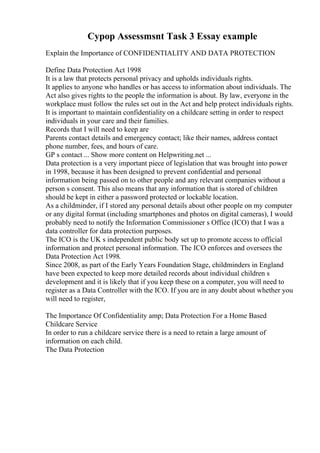 Cypop Assessmsnt Task 3 Essay example
Explain the Importance of CONFIDENTIALITY AND DATA PROTECTION
Define Data Protection Act 1998
It is a law that protects personal privacy and upholds individuals rights.
It applies to anyone who handles or has access to information about individuals. The
Act also gives rights to the people the information is about. By law, everyone in the
workplace must follow the rules set out in the Act and help protect individuals rights.
It is important to maintain confidentiality on a childcare setting in order to respect
individuals in your care and their families.
Records that I will need to keep are
Parents contact details and emergency contact; like their names, address contact
phone number, fees, and hours of care.
GP s contact ... Show more content on Helpwriting.net ...
Data protection is a very important piece of legislation that was brought into power
in 1998, because it has been designed to prevent confidential and personal
information being passed on to other people and any relevant companies without a
person s consent. This also means that any information that is stored of children
should be kept in either a password protected or lockable location.
As a childminder, if I stored any personal details about other people on my computer
or any digital format (including smartphones and photos on digital cameras), I would
probably need to notify the Information Commissioner s Office (ICO) that I was a
data controller for data protection purposes.
The ICO is the UK s independent public body set up to promote access to official
information and protect personal information. The ICO enforces and oversees the
Data Protection Act 1998.
Since 2008, as part of the Early Years Foundation Stage, childminders in England
have been expected to keep more detailed records about individual children s
development and it is likely that if you keep these on a computer, you will need to
register as a Data Controller with the ICO. If you are in any doubt about whether you
will need to register,
The Importance Of Confidentiality amp; Data Protection For a Home Based
Childcare Service
In order to run a childcare service there is a need to retain a large amount of
information on each child.
The Data Protection
 
