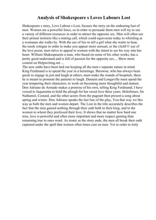 Analysis of Shakespeare s Loves Labours Lost
Shakespeare s story, Love Labour s Lost, focuses the story on the endearing lust of
men. Women are a powerful force, so in order to persuade them men will try to use
a variety of different resources in order to attract the opposite sex. Men will often use
their primal instincts like a mating call, which could equivocate today to whistling at
a womanas she walks by. With the use of lies to tell a girl what she wants to hear,
the musk cologne in order to make you appear more sensual, or the clichГ© use of
the love poem, men strive to appeal to women with the intent to see his way into her
heart. William Shakespeareis a man, who based on some of his other works, has a
pretty good understand and is full of passion for the opposite sex.... Show more
content on Helpwriting.net ...
The new oaths have been laid out keeping all the men s separate nature in mind.
King Ferdinand is to spend the year in a hermitage. Berowne, who has always been
quick to engage in jest and laugh at others, must make the rounds of hospitals, there
he is meant to promote the patients to laugh. Dumain and Longaville must spend the
year tempering their characters, to work on becoming more thoughtful and mature.
Don Adriano de Armado makes a promise of his own, telling King Ferdinand, I have
vowed to Jaquenetta to hold the plough for her sweet love three years. Holofernes, Sir
Nathaniel, Costard, and the other actors from the pageant then present a song about
spring and winter. Don Adriano speaks the last line of the play, You that way we this
way as both the men and women depart. The Lost in the title accurately describes the
fact that the men gained nothing through their oath both to their king, and to the
women to whom they professed their love. It shows that no matter how hard one
tries, love is powerful and often more important and more respect gaining than
remaining true to ones word. As ironic as the story ends, the men all break their oath
captured under the spell that women often times cast on men. Yet in order to truly
 