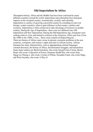 Old Imperialism In Africa
Throughout history, Africa and the Middle East have been colonized by many
different countries around the world. Imperialism and colonialism have had great
impacts on the occupied country, economically, socially, and culturally.
Imperialism is a policy of growing a powerful country by extending its rule over
foreign, weaker countries, often to gain influence in that country s politics and
economy. Imperialism is often carried out to take advantage of resources in another
country. During the Age of Imperialism , there were two different eras: Old
Imperialism and New Imperialism. During the Old Imperialism Age, Europeans were
seeking routes to Asia, and started to colonize in the Americas, Africa, and Asia. From
the 1800s to the 1900s, it was ... Show more content on Helpwriting.net ...
There are themes of Africa s past versus its present, economic problems in the new
countries, corruption, and women s rights and roles in African society. African
literature has many characteristics, such as appropriating colonial languages,
colonial discourse, the history of Africa, decolonization struggles, and nationalism.
Some major authors are Buchi Emecheta, who wrote Second Class Citizen, Bessie
Head, who wrote A Question of Power, Ousmane SembГЁne, who wrote Xala,
Ngugi wa Thiong o, who wrote A Grain of Wheat, Nuruddin Farah, who wrote Maps,
and Wole Soyinka, who wrote A Play of
 